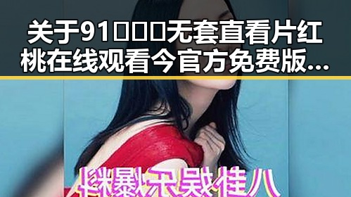 关于91❌❌❌无套直看片红桃在线观看今官方免费版的最新信息分析