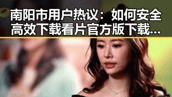 南阳市用户热议：如何安全高效下载看片官方版下载免费版