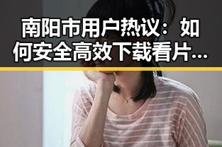 南阳市用户热议：如何安全高效下载看片官方版下载免费版