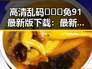 高清乱码🔞❌♋免91最新版下载：最新资源指南