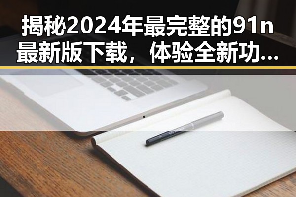 揭秘2024年最完整的91n最新版下载，体验全新功能的巨大反差