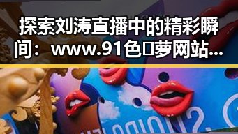 探索刘涛直播中的精彩瞬间：www.91色😍萝网站最新版下载带你了解