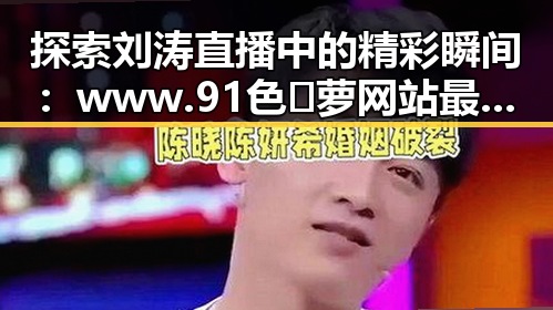 探索刘涛直播中的精彩瞬间：www.91色😍萝网站最新版下载带你了解