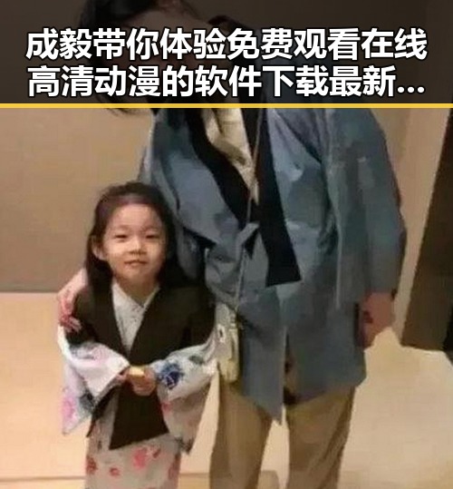 成毅带你体验 免费观看在线高清动漫的软件下载最新版下载新潮流