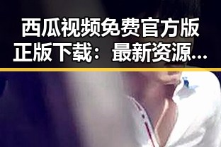 西瓜视频免费官方版正版下载：最新资源推荐与安全指南