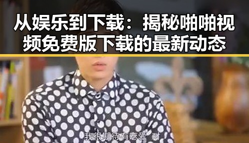 从娱乐到下载：揭秘啪啪视频免费版下载的最新动态