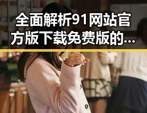 全面解析91网站官方版下载免费版的优点与使用建议