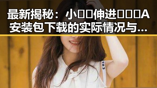最新揭秘：小🐔🐔伸进🈲🔞🔞A安装包下载的实际情况与影响