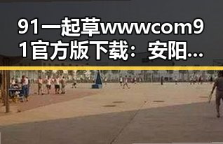 91 一起草wwwcom91官方版下载：安阳市用户必备指南
