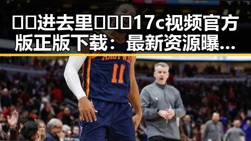 🔞🍌进去里❌❌❌17c视频官方版正版下载:最新资源曝光与安全提示