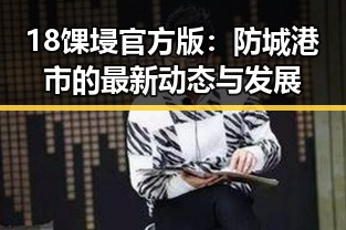 18馃埐官方版：防城港市的最新动态与发展