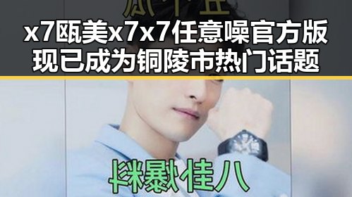 x7瓯美x7x7任意噪官方版现已成为铜陵市热门话题