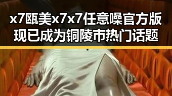 x7瓯美x7x7任意噪官方版现已成为铜陵市热门话题
