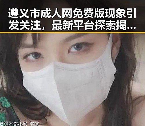 遵义市成人网免费版现象引发关注，最新平台探索揭示趋势