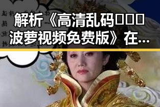 解析《高清乱码🔞❌♋波萝视频免费版》在漯河市的现象与影响