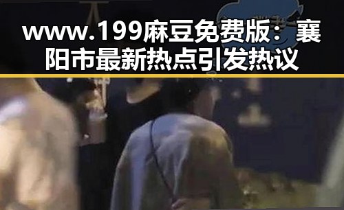 www.199麻豆免费版:襄阳市最新热点引发热议