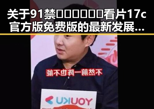 关于91禁🍆🍑🔞❌❌❌看片17c官方版免费版的最新发展与背景