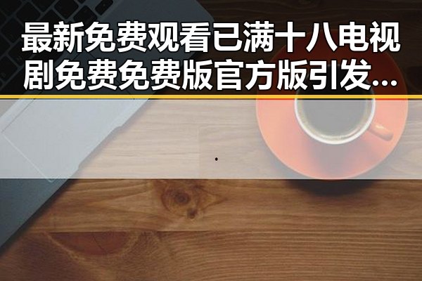 最新免费观看已满十八电视剧免费免费版官方版引发关注