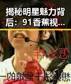 揭秘明星魅力背后：91香蕉视频免费版官方版带你走进资阳市的精彩瞬间