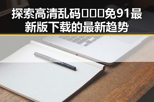 探索高清乱码🔞❌♋免91最新版下载的最新趋势